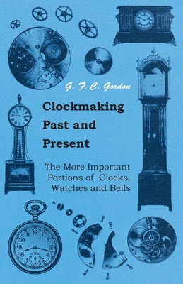 Clockmaking - Past And Present;With Which Is Incorporated The More Important Portions Of 'Clocks, Watches And Bells, ' By The Late Lord Grimthorpe Relating To Turret Clocks And Gravity Escapements - Gordon, G F C