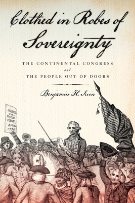 Clothed in Robes of Sovereignty: The Continental Congress and the People Out of Doors - Irvin, Benjamin H