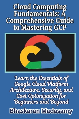 Cloud Computing Fundamentals: A Comprehensive Guide to Mastering GCP: Learn the Essentials of Google Cloud Platform Architecture, Security, and Cost Optimization for Beginners and Beyond - Madasamy, Bhaskaran
