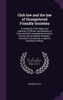 Club law and the law of Unregistered Friendly Societies: A Handbook of the Rights and Liabilities of Officers and Members of Clubs and Other Unregistered Societies, Interse, and as Regards Strangers; Procedure in Actions by or Against; Gambling; Drinking; - Daly, Dominick