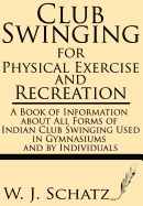 Club Swinging for Physical Exercise and Recreation--A Book of Information about All Forms of Indian Club Swinging Used in Gymnasiums and by Individual