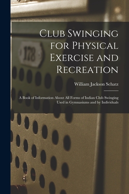 Club Swinging for Physical Exercise and Recreation: A Book of Information About All Forms of Indian Club Swinging Used in Gymnasiums and by Individuals - Schatz, William Jackson