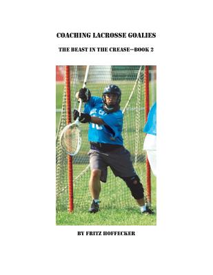 Coaching Lacrosse Goalies: The Beast in the Crease - Book 2: How to coach lacrosse goalies at all levels. - Hoffecker, Fritz