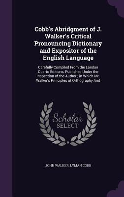 Cobb's Abridgment of J. Walker's Critical Pronouncing Dictionary and Expositor of the English Language: Carefully Compiled From the London Quarto Editions, Published Under the Inspection of the Author; in Which Mr. Walker's Principles of Orthography And - Walker, John, Dr., and Cobb, Lyman