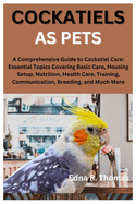 Cockatiels as Pets: A Comprehensive Guide to Cockatiel Care: Essential Topics Covering Basic Care, Housing Setup, Nutrition, Health Care, Training, Communication, Breeding, and Much More