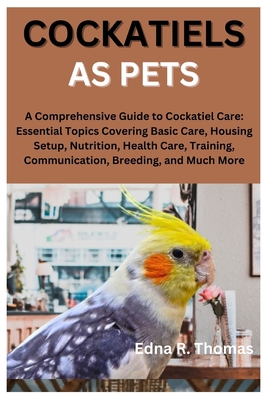 Cockatiels as Pets: A Comprehensive Guide to Cockatiel Care: Essential Topics Covering Basic Care, Housing Setup, Nutrition, Health Care, Training, Communication, Breeding, and Much More - R Thomas, Edna