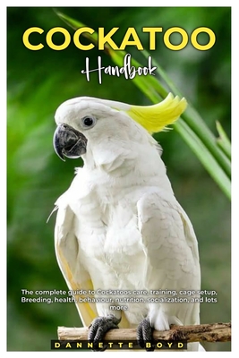 Cockatoo Handbook: The complete guide to Cockatoos care, training, cage setup, breeding, health, behaviour, nutrition, socialization, and lots more. - Boyd, Dannette