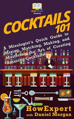 Cocktails 101: A Mixologist's Quick Guide to Mixing, Matching, Making, and Mastering the Art of Creating Amazing Cocktails - Morgan, Daniel, and Howexpert