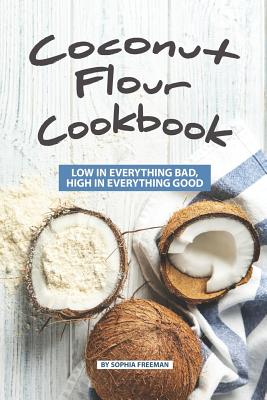 Coconut Flour Cookbook: Low in Everything Bad, High in Everything Good - Freeman, Sophia