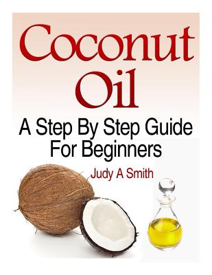 Coconut Oil: A Step-By-Step Guide for Beginners Including Easy Recipes - Smith, Judy A