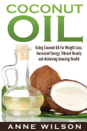 Coconut Oil: Using Coconut Oil for Weight Loss, Increased Energy, Vibrant Beauty and Achieving Amazing Health