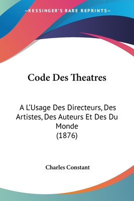 Code Des Theatres: A L'Usage Des Directeurs, Des Artistes, Des Auteurs Et Des Du Monde (1876) - Constant, Charles