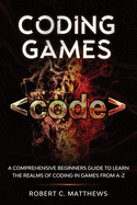 Coding Games: A Comprehensive Beginners Guide to Learn the Realms of Coding in Games from A-Z