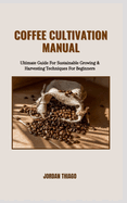 Coffee Cultivation Manual: Ultimate Guide For Sustainable Growing & Harvesting Techniques For Beginners