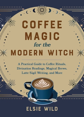 Coffee Magic for the Modern Witch: A Practical Guide to Coffee Rituals, Divination Readings, Magical Brews, Latte Sigil Writing, and More - Wild, Elsie