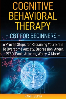 Cognitive Behavioral Therapy: CBT for Beginners - 6 Proven Steps for Retraining Your Brain To Overcome Anxiety, Depression, Anger, PTSD, Panic Attacks, Worry, & More! - Gupta, Ramit