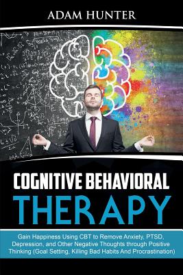 Cognitive Behavioral Therapy: Gain Happiness Using CBT to Remove Anxiety, PTSD, Depression, and Other Negative Thoughts through Positive Thinking (Goal Setting, Killing Bad Habits And Procrastination) - Hunter, Adam