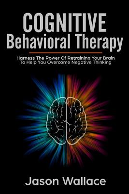 Cognitive Behavioral Therapy: Harness The Power Of Retraining Your Brain To Help You Overcome Negative Thinking. How Anyone Can Cure Anxiety, Panic Attacks And Depression With CBT and Mindfulness - Wallace, Jason