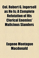 Col. Robert G. Ingersoll as He Is. a Complete Refutation of His Clerical Enemies' Malicious Slanders. the Dishonest Statements Regarding Himself and His Family Authoritatively Denied, and the Proof Given. and the Truth Told about Him as a Soldier, about H