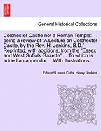 Colchester Castle Not a Roman Temple: Being a Review of a Lecture on Colchester Castle, by the Rev. H. Jenkins, B.D. Reprinted, with Additions, from the Essex and West Suffolk Gazette ... to Which Is Added an Appendix ... with Illustrations.
