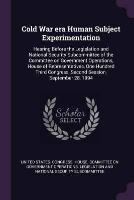 Cold War era Human Subject Experimentation: Hearing Before the Legislation and National Security Subcommittee of the Committee on Government Operations, House of Representatives, One Hundred Third Congress, Second Session, September 28, 1994 - United States Congress House Committe (Creator)