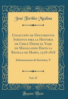 Coleccin de Documentos Inditos para la Historia de Chile Desde el Viaje de Magallanes Hasta la Batalla de Maipo, 1518-1818, Vol. 27: Informaciones de Servicios, V (Classic Reprint) - Medina, Jos Toribio