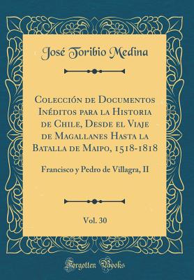 Coleccin de Documentos Inditos para la Historia de Chile, Desde el Viaje de Magallanes Hasta la Batalla de Maipo, 1518-1818, Vol. 30: Francisco y Pedro de Villagra, II (Classic Reprint) - Medina, Jos Toribio