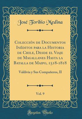 Coleccin de Documentos Inditos para la Historia de Chile, Desde el Viaje de Magallanes Hasta la Batalla de Maipo, 1518-1818, Vol. 9: Valdivia y Sus Compaeros, II (Classic Reprint) - Medina, Jos Toribio