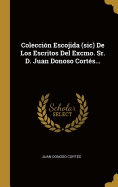 Coleccin Escojida (sic) De Los Escritos Del Excmo. Sr. D. Juan Donoso Corts...