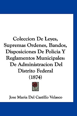 Coleccion de Leyes, Supremas Ordenes, Bandos, Disposiciones de Policia y Reglamentos Municipales: de Administracion del Distrito Federal (1874) - Velasco, Jose Maria Del Castillo