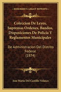 Coleccion De Leyes, Supremas Ordenes, Bandos, Disposiciones De Policia Y Reglamentos Municipales: De Administracion Del Distrito Federal (1874)