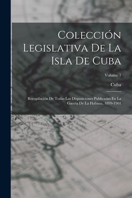 Coleccion Legislativa De La Isla De Cuba: Recopilacion De Todas Las Disposiciones Publicadas En La Gaceta De La Habana, 1899-1901; Volume 1 - Cuba (Creator)