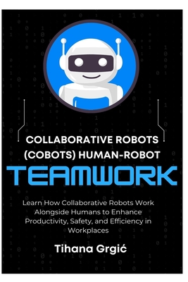 Collaborative Robots (Cobots) Human-Robot Teamwork: Learn How Collaborative Robots Work Alongside Humans to Enhance Productivity, Safety, and Efficiency in Workplaces - Grgic, Tihana
