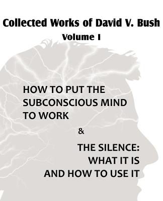 Collected Works of David V. Bush Volume I - How to put the Subconscious Mind to Work & The Silence - Bush, David V