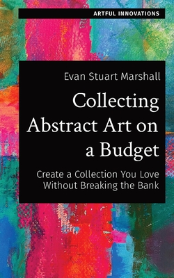 Collecting Abstract Art on a Budget: Create a Collection You Love Without Breaking the Bank - Marshall, Evan Stuart