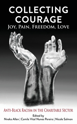 Collecting Courage: Joy, Pain, Freedom, Love - Anti-Black Racism in the Charitable Sector - Allen, Nneka (Editor), and Pereira, Camila Vital Nunes (Editor), and Salmon, Nicole (Editor)