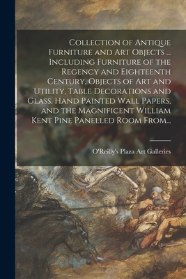 Collection of Antique Furniture and Art Objects ... Including Furniture of the Regency and Eighteenth Century, Objects of Art and Utility, Table Decorations and Glass, Hand Painted Wall Papers, and the Magnificent William Kent Pine Panelled Room From... - O'Reilly's Plaza Art Galleries (Creator)