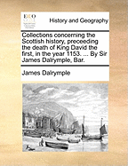 Collections concerning the Scottish history, preceeding the death of King David the first, in the year 1153. ... By Sir James Dalrymple, Bar.