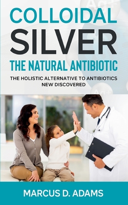 Colloidal Silver - The Natural Antibiotic: The Holistic Alternative To Antibiotics New Discovered - Adams, Marcus D