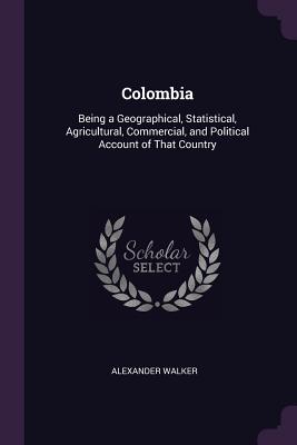 Colombia: Being a Geographical, Statistical, Agricultural, Commercial, and Political Account of That Country - Walker, Alexander