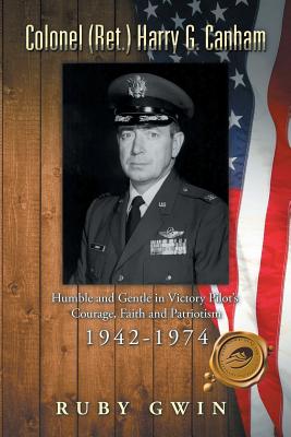 Colonel (Ret.) Harry G. Canham: Humble and Gentle in Victory Pilot's Courage, Faith and Patriotism 1942-1974 - Gwin, Ruby