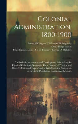 Colonial Administration, 1800-1900: Methods of Government and Development Adopted by the Principal Colonizing Nations in Their Control of Tropical and Other Colonies and Dependencies. With Statistical Statements of the Area, Population, Commerce, Revenue, - Library of Congress Division of Bibl (Creator), and Austin, Oscar Phelps, and United States Dept of the Treasury (Creator)