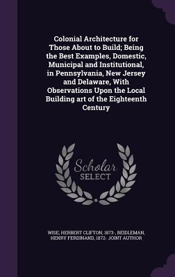 Colonial Architecture for Those About to Build; Being the Best Examples, Domestic, Municipal and Institutional, in Pennsylvania, New Jersey and Delaware, With Observations Upon the Local Building art of the Eighteenth Century - Wise, Herbert Clifton, and Beidleman, Henry Ferdinand