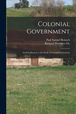 Colonial Government: an Introduction to the Study of Colonial Institutions - Reinsch, Paul Samuel 1869-1923, and Ely, Richard Theodore 1854-1943