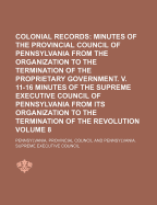 Colonial Records; Minutes of the Provincial Council of Pennsylvania from the Organization to the Termination of the Proprietary Government. V. 11-16 Minutes of the Supreme Executive Council of Pennsylvania from Its Organization Volume 8