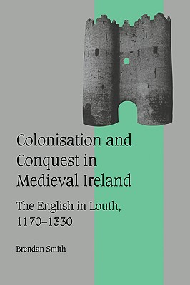 Colonisation and Conquest in Medieval Ireland: The English in Louth, 1170-1330 - Smith, Brendan