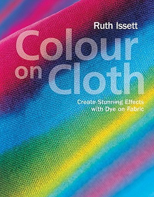 Colour on Cloth: Create Stunning Effects with Dye on Fabric - Issett, Ruth