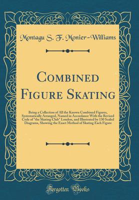 Combined Figure Skating: Being a Collection of All the Known Combined Figures, Systematically Arranged, Named in Accordance with the Revised Code of "the Skating Club" London, and Illustrated by 130 Scaled Diagrams, Showing the Exact Method of Skating Eac - Monier-Williams, Montagu S F