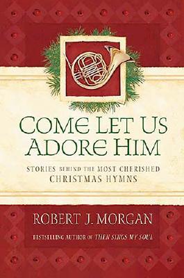 Come Let Us Adore Him: Stories Behind the Most Cherished Christmas Hymns - Morgan, Robert J