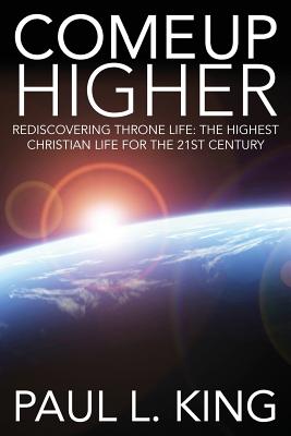 Come Up Higher: Rediscovering Throne Life: The Highest Christian Life for the 21st Century - King, Paul King